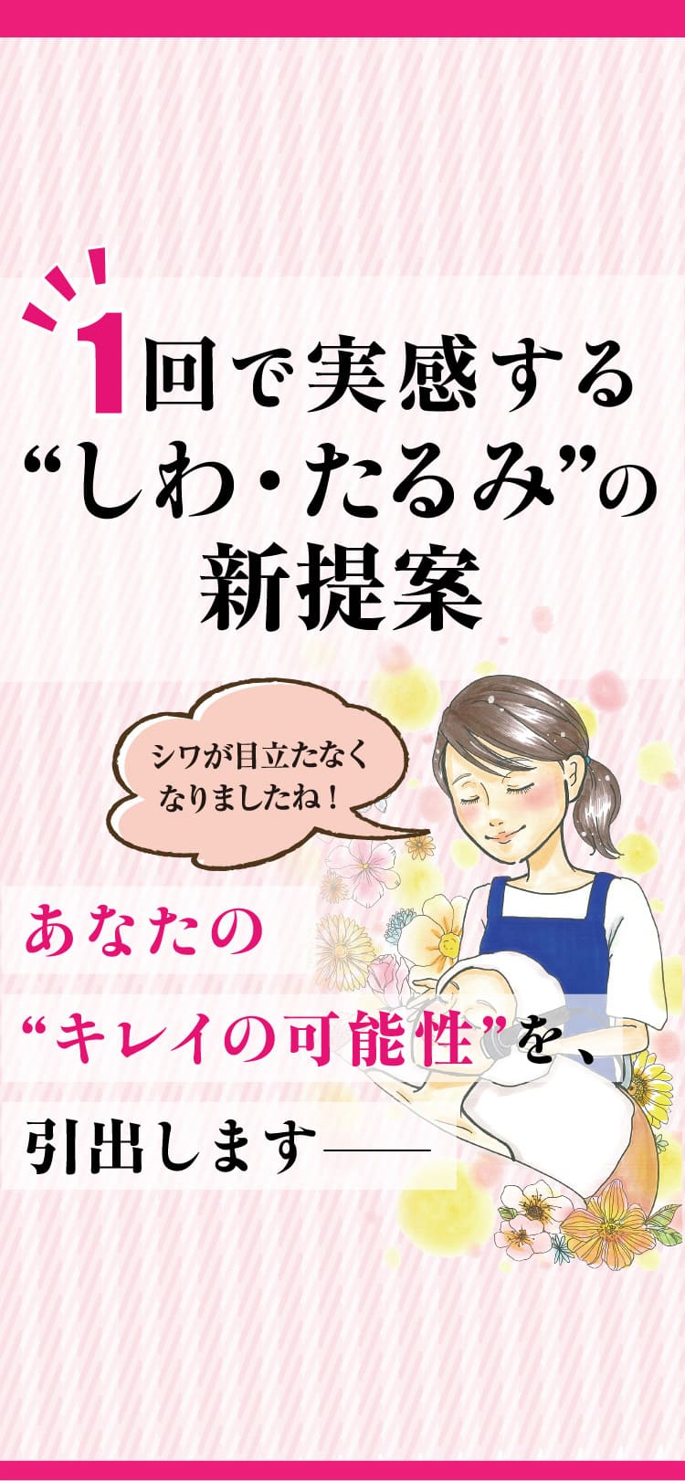 1回で実感する“しわ・たるみ”の新提案 シワが目立たなくなりましたね!あなたの“キレイの可能性”を、引出します