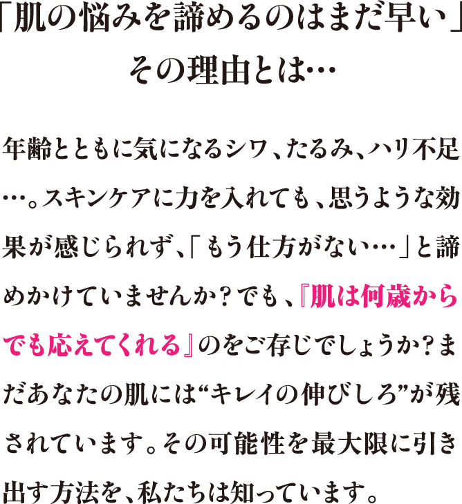 「肌の悩みを諦めるのはまだ早い」その理由とは…年齢とともに気になるシワ、たるみ、ハリ不足…。スキンケアに力を入れても、思うような効果が感じられず、「もう仕方がない…」と諦めかけていませんか？でも、『肌は何歳からでも応えてくれる』のをご存じでしょうか？まだあなたの肌には“キレイの伸びしろ”が残されています。その可能性を最大限に引き出す方法を、私たちは知っています。