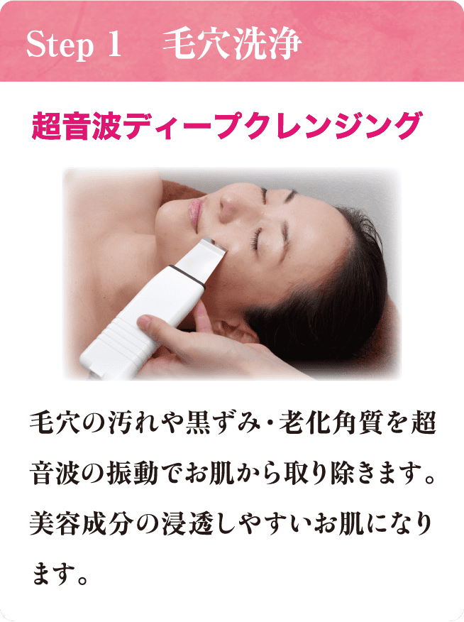 Step 1 毛穴洗浄 超音波ディープクレンジング 毛穴の汚れや黒ずみ・老化角質を超音波の振動でお肌から取り除きます。美容成分の浸透しやすいお肌になります。