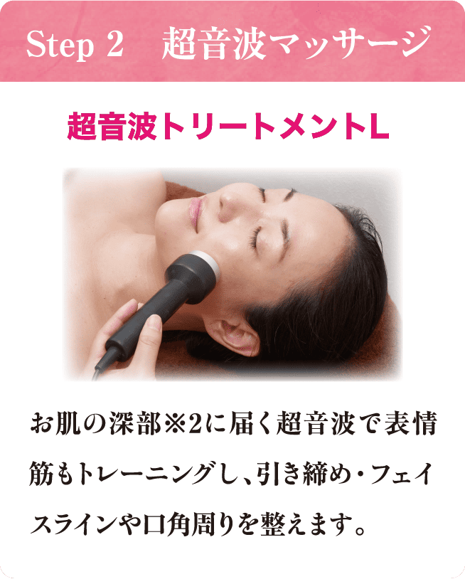Step 2 超音波マッサージ 超音波トリートメントL お肌の深部※2に届く超音波で表情筋もトレーニングし、引き締め・フェイスラインや口角周りを整えます。