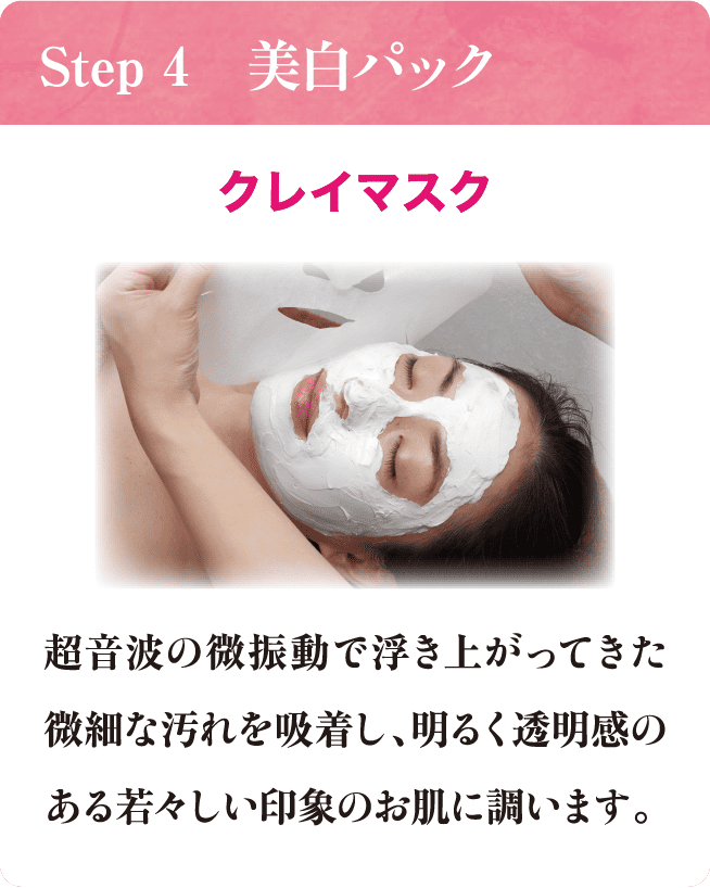 Step 4 美白パック クレイマスク 超音波の微振動で浮き上がってきた微細な汚れを吸着し、明るく透明感のある若々しい印象のお肌に調います。