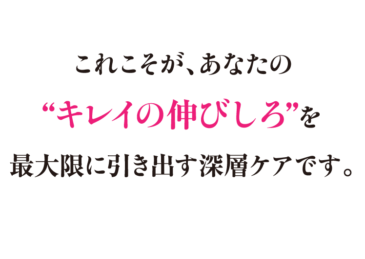 これこそが、あなたの“キレイの伸びしろ”を最大限に引き出す深層ケアです。