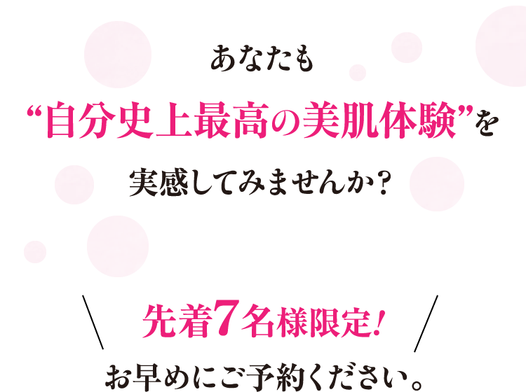 あなたも“自分史上最高の美肌体験”を実感してみませんか？先着7名様限定!お早めにご予約ください。