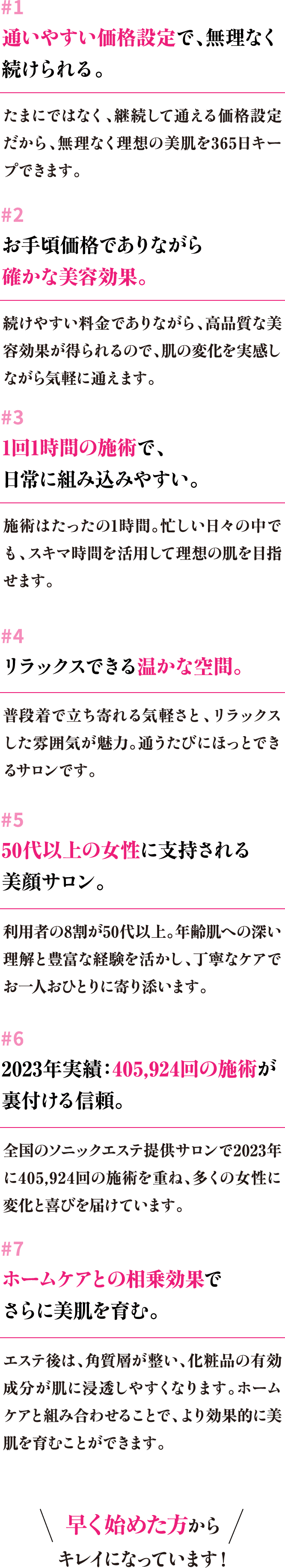 #1 通いやすい価格設定で、無理なく続けられる。#2 お手頃価格でありながら確かな美容効果。#3 1回1時間の施術で、日常に組み込みやすい。#4 リラックスできる温かな空間。#5 50代以上の女性に支持される美顔サロン。#6 2023年実績：405,924回の施術が裏付ける信頼。#7 ホームケアとの相乗効果でさらに美肌を育む。早く始めた方からキレイになっています！
